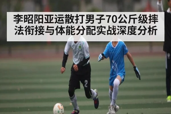 李昭阳亚运散打男子70公斤级摔法衔接与体能分配实战深度分析